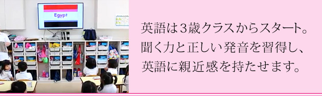 3歳クラスから英語スタート。聞く力と正しい発音をマスターするとともに、英語に親近感を持たせます。