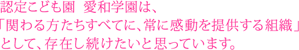 私たち認定こども園 愛和学園は、「関わる方たちすべてに、常に感動を提供する組織」として存在し続けたいと思っています。