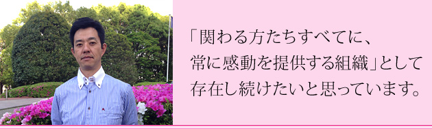 「関わる方たちすべてに、常に感動を提供する組織」として存在し続けたいと思っています。
