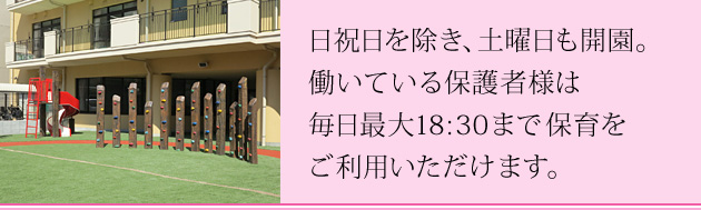 日祝日を除き、土曜日も開園。働いている保護者様は毎日最大18:30まで保育をご利用いただけます。